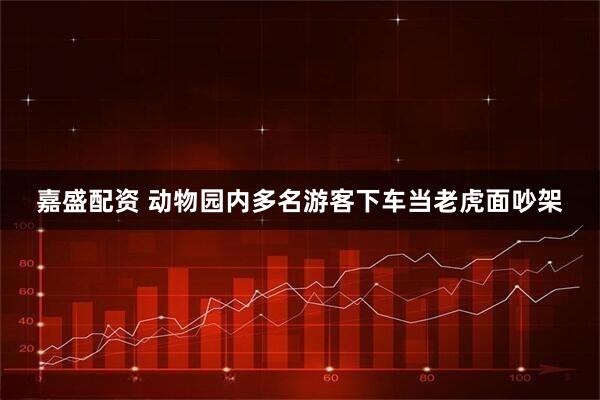 嘉盛配资 动物园内多名游客下车当老虎面吵架