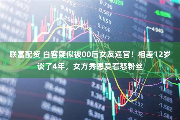 联富配资 白客疑似被00后女友逼宫！相差12岁谈了4年，女方秀恩爱惹怒粉丝