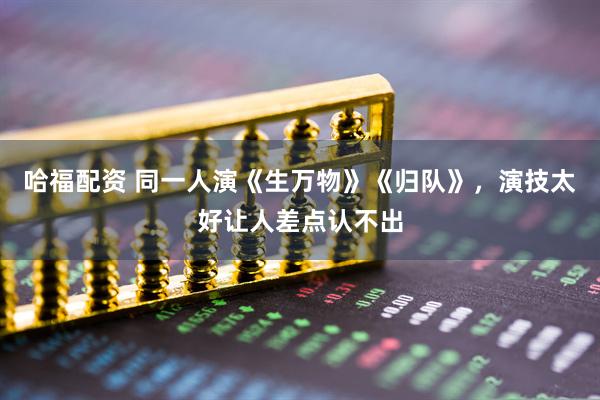 哈福配资 同一人演《生万物》《归队》，演技太好让人差点认不出