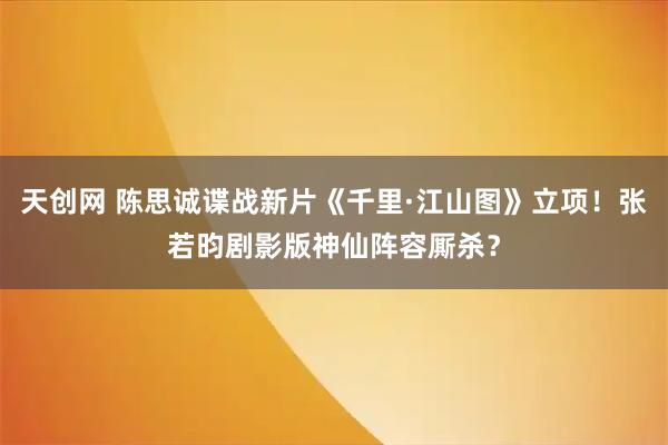 天创网 陈思诚谍战新片《千里·江山图》立项！张若昀剧影版神仙阵容厮杀？