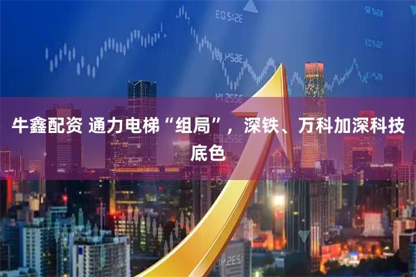牛鑫配资 通力电梯“组局”，深铁、万科加深科技底色
