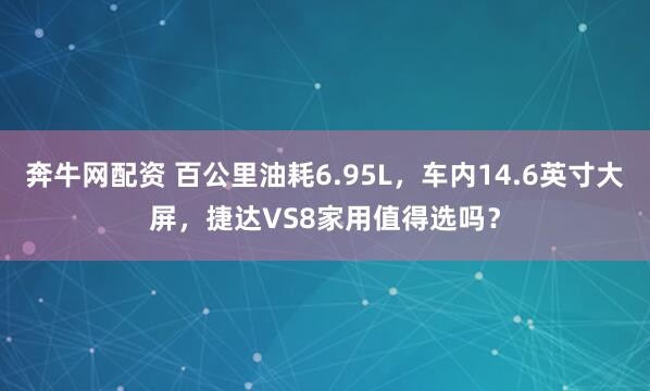 奔牛网配资 百公里油耗6.95L，车内14.6英寸大屏，捷达VS8家用值得选吗？