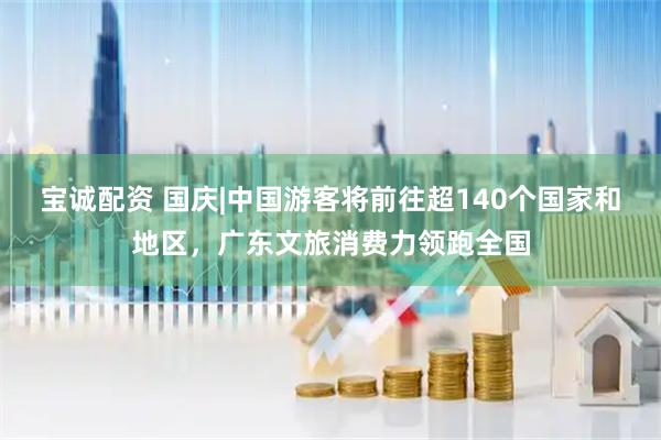 宝诚配资 国庆|中国游客将前往超140个国家和地区，广东文旅消费力领跑全国