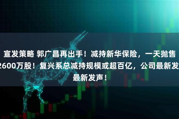 宣发策略 郭广昌再出手！减持新华保险，一天抛售超2600万股！复兴系总减持规模或超百亿，公司最新发声！