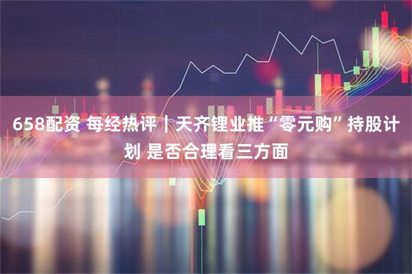 658配资 每经热评｜天齐锂业推“零元购”持股计划 是否合理看三方面