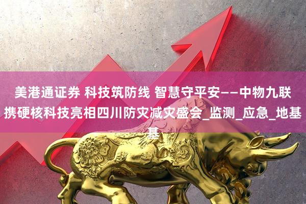 美港通证券 科技筑防线 智慧守平安——中物九联携硬核科技亮相四川防灾减灾盛会_监测_应急_地基