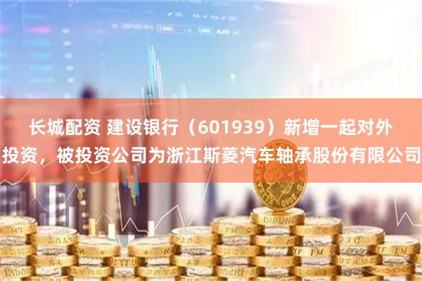 长城配资 建设银行（601939）新增一起对外投资，被投资公司为浙江斯菱汽车轴承股份有限公司