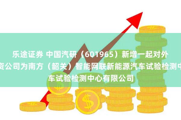乐途证券 中国汽研（601965）新增一起对外投资，被投资公司为南方（韶关）智能网联新能源汽车试验检测中心有限公司