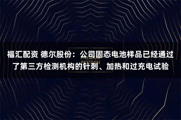 福汇配资 德尔股份：公司固态电池样品已经通过了第三方检测机构的针刺、加热和过充电试验