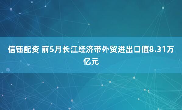 信钰配资 前5月长江经济带外贸进出口值8.31万亿元
