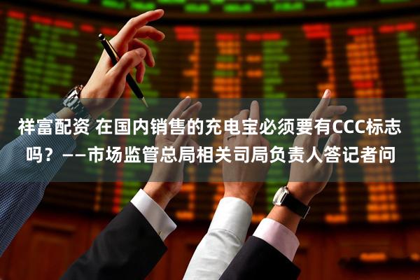 祥富配资 在国内销售的充电宝必须要有CCC标志吗？——市场监管总局相关司局负责人答记者问