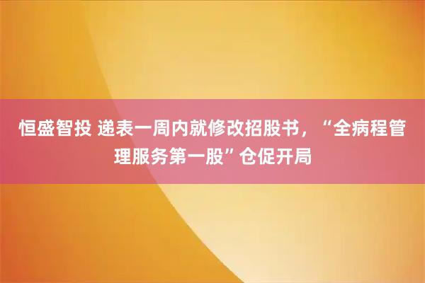 恒盛智投 递表一周内就修改招股书，“全病程管理服务第一股”仓促开局