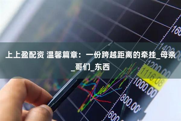 上上盈配资 温馨篇章：一份跨越距离的牵挂_母亲_哥们_东西
