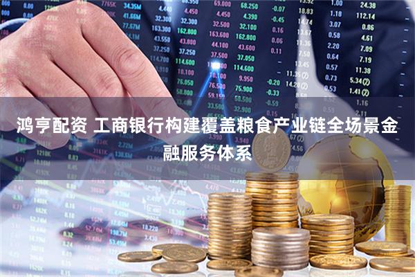 鸿亨配资 工商银行构建覆盖粮食产业链全场景金融服务体系