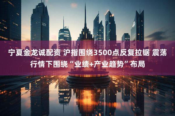 宁夏金龙诚配资 沪指围绕3500点反复拉锯 震荡行情下围绕“业绩+产业趋势”布局
