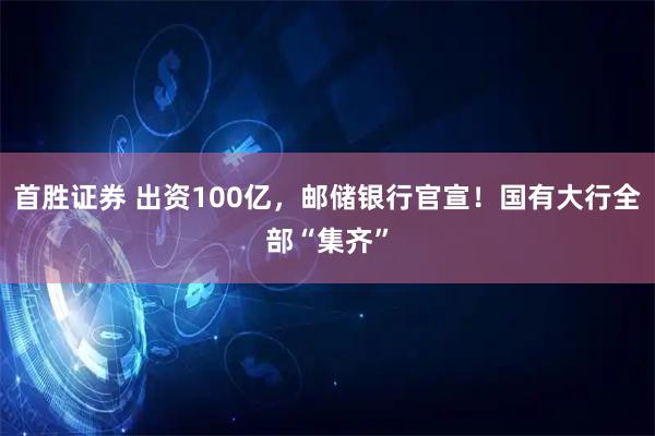 首胜证券 出资100亿，邮储银行官宣！国有大行全部“集齐”