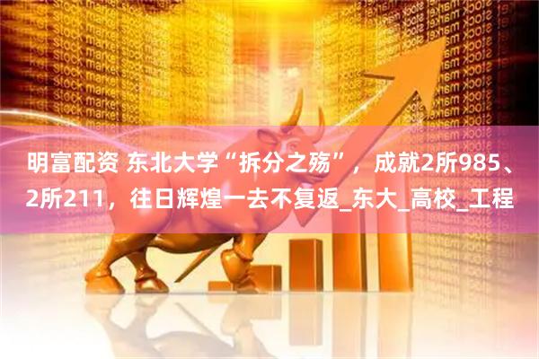 明富配资 东北大学“拆分之殇”，成就2所985、2所211，往日辉煌一去不复返_东大_高校_工程