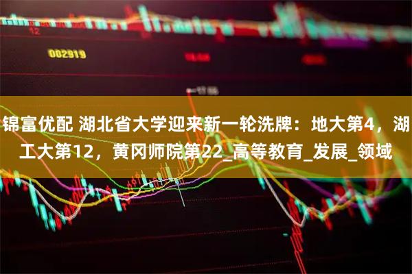 锦富优配 湖北省大学迎来新一轮洗牌：地大第4，湖工大第12，黄冈师院第22_高等教育_发展_领域