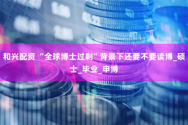 和兴配资 “全球博士过剩”背景下还要不要读博_硕士_毕业_申博