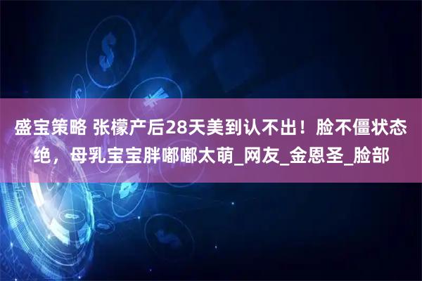 盛宝策略 张檬产后28天美到认不出！脸不僵状态绝，母乳宝宝胖嘟嘟太萌_网友_金恩圣_脸部