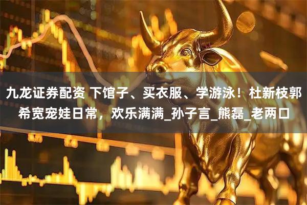 九龙证券配资 下馆子、买衣服、学游泳！杜新枝郭希宽宠娃日常，欢乐满满_孙子言_熊磊_老两口