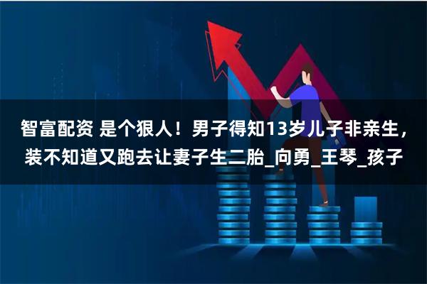 智富配资 是个狠人！男子得知13岁儿子非亲生，装不知道又跑去让妻子生二胎_向勇_王琴_孩子