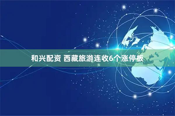和兴配资 西藏旅游连收6个涨停板