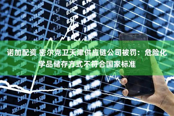 诺加配资 密尔克卫天津供应链公司被罚：危险化学品储存方式不符合国家标准