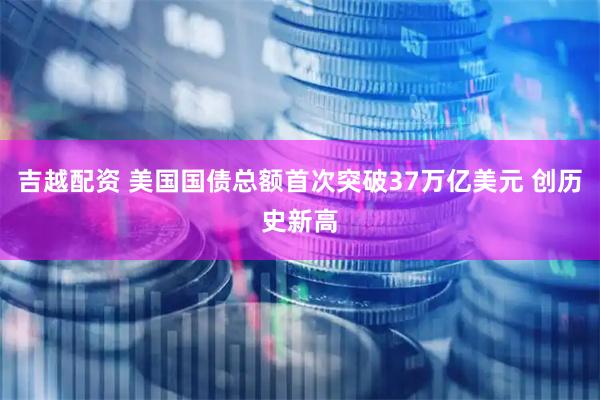 吉越配资 美国国债总额首次突破37万亿美元 创历史新高