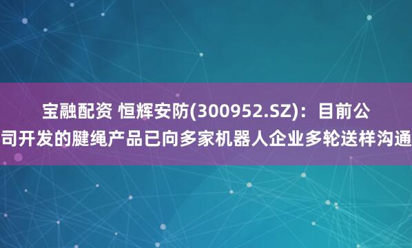 宝融配资 恒辉安防(300952.SZ)：目前公司开发的腱绳产品已向多家机器人企业多轮送样沟通