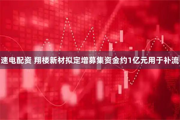 速电配资 翔楼新材拟定增募集资金约1亿元用于补流