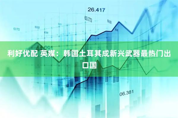 利好优配 英媒：韩国土耳其成新兴武器最热门出口国
