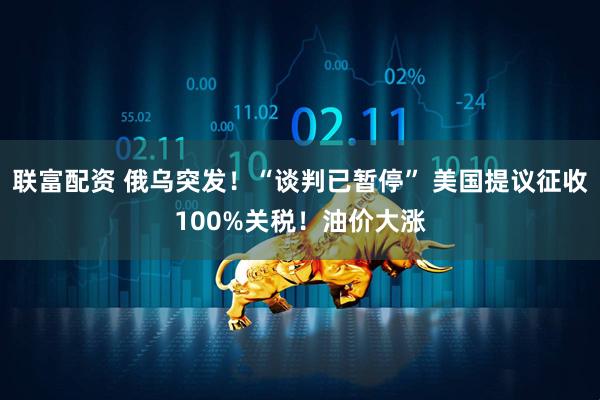 联富配资 俄乌突发！“谈判已暂停” 美国提议征收100%关税！油价大涨