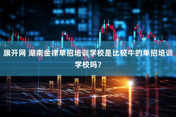 旗开网 湖南金律单招培训学校是比较牛的单招培训学校吗？