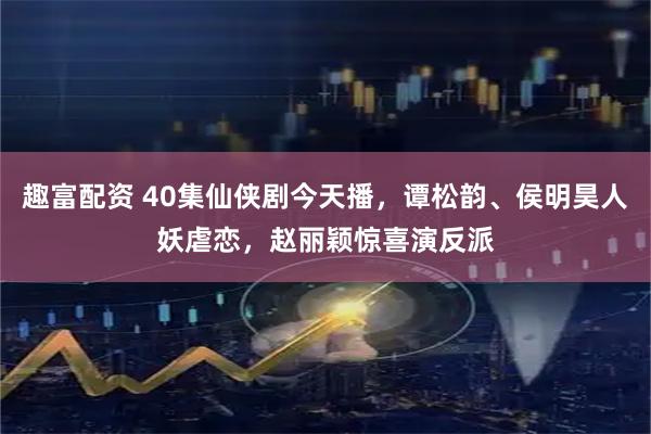 趣富配资 40集仙侠剧今天播，谭松韵、侯明昊人妖虐恋，赵丽颖惊喜演反派