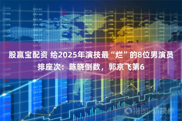 股赢宝配资 给2025年演技最“烂”的8位男演员排座次：陈晓倒数，郭京飞第6