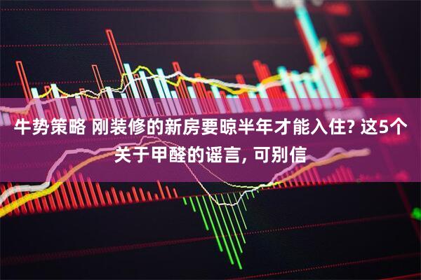 牛势策略 刚装修的新房要晾半年才能入住? 这5个关于甲醛的谣言, 可别信