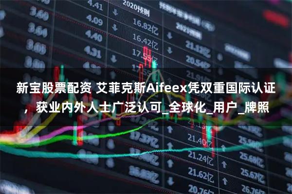 新宝股票配资 艾菲克斯Aifeex凭双重国际认证，获业内外人士广泛认可_全球化_用户_牌照