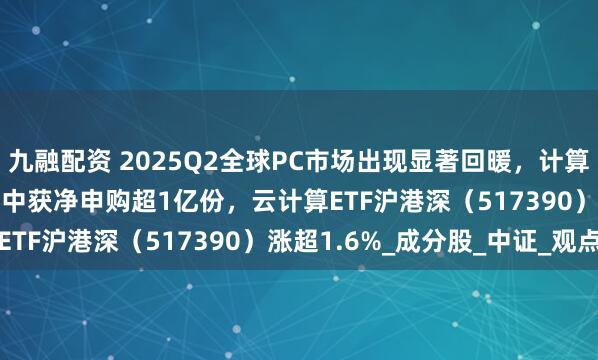 九融配资 2025Q2全球PC市场出现显著回暖，计算机ETF（159998）盘中获净申购超1亿份，云计算ETF沪港深（517390）涨超1.6%_成分股_中证_观点