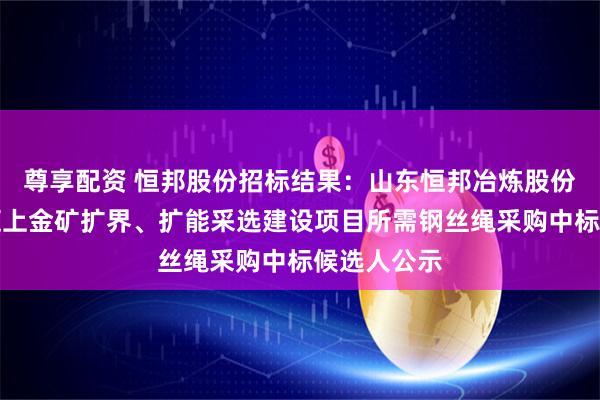 尊享配资 恒邦股份招标结果：山东恒邦冶炼股份有限公司辽上金矿扩界、扩能采选建设项目所需钢丝绳采购中标候选人公示
