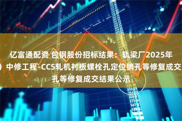 亿富通配资 包钢股份招标结果：轨梁厂2025年（1号线）中修工程-CCS轧机衬板螺栓孔定位销孔等修复成交结果公示