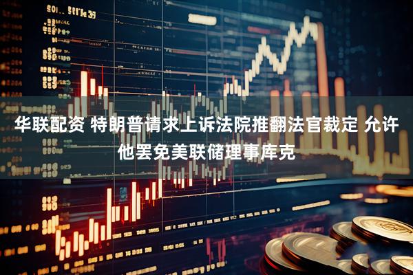 华联配资 特朗普请求上诉法院推翻法官裁定 允许他罢免美联储理事库克