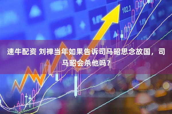 速牛配资 刘禅当年如果告诉司马昭思念故国，司马昭会杀他吗？