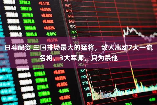 日斗配资 三国排场最大的猛将，敌人出动7大一流名将，3大军师，只为杀他