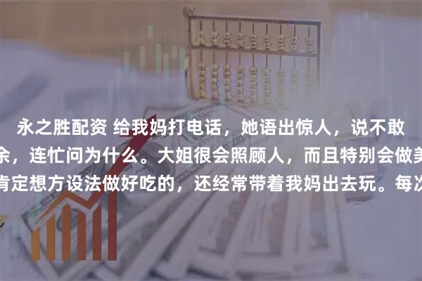 永之胜配资 给我妈打电话，她语出惊人，说不敢去我大姐家。我震惊之余，连忙问为什么。大姐很会照顾人，而且特别会做美食，只要我妈去，她肯定想方设法做好吃的，还经常带着我妈出去玩。每次回娘家，她也是大包小包往回带，甚至专门买了瘦肉给我妈包饺子，包好了放在冰箱，让妈每天早上煮了吃。这么好的女儿，打着灯笼都难找，所以我妈说不敢去，我觉得很奇怪。我妈说：去了她太花钱了，每顿都做好几个菜，其实根本吃不完，说了她