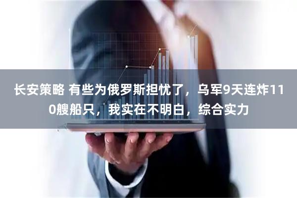 长安策略 有些为俄罗斯担忧了，乌军9天连炸110艘船只，我实在不明白，综合实力